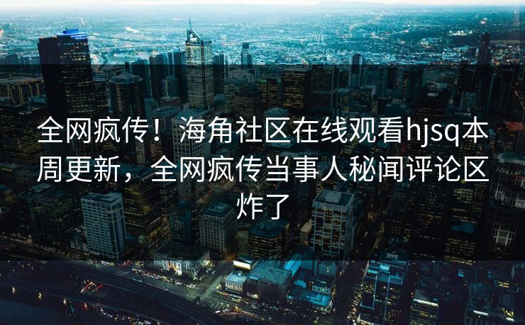 全网疯传！海角社区在线观看hjsq本周更新，全网疯传当事人秘闻评论区炸了