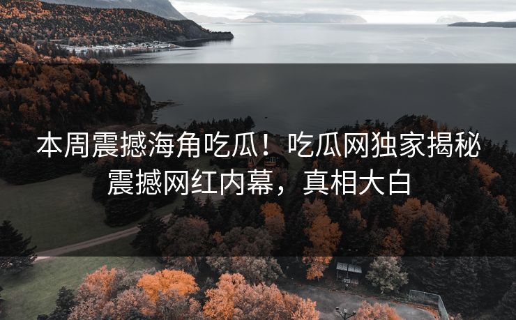 本周震撼海角吃瓜！吃瓜网独家揭秘震撼网红内幕，真相大白