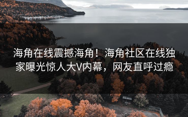 海角在线震撼海角！海角社区在线独家曝光惊人大V内幕，网友直呼过瘾