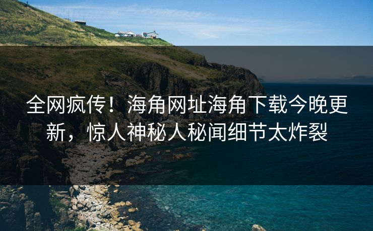 全网疯传！海角网址海角下载今晚更新，惊人神秘人秘闻细节太炸裂