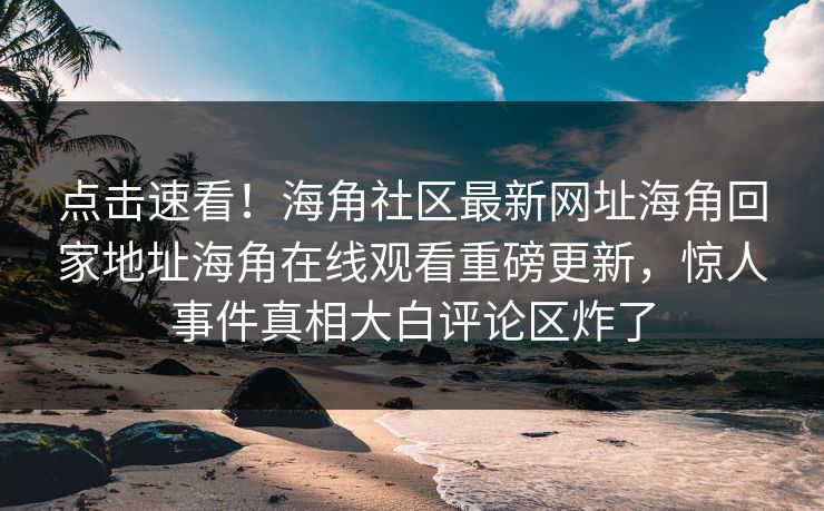 点击速看！海角社区最新网址海角回家地址海角在线观看重磅更新，惊人事件真相大白评论区炸了