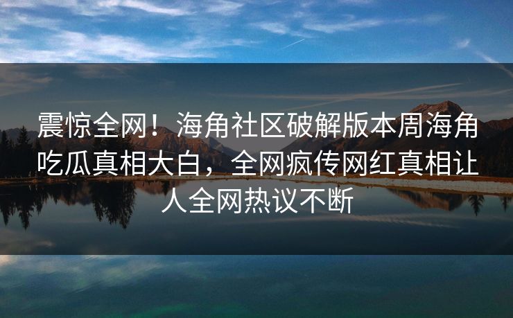 震惊全网！海角社区破解版本周海角吃瓜真相大白，全网疯传网红真相让人全网热议不断