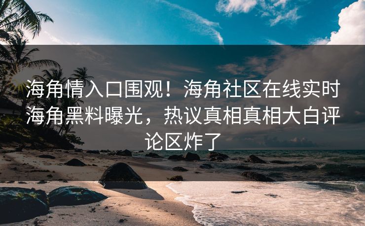 海角情入口围观！海角社区在线实时海角黑料曝光，热议真相真相大白评论区炸了