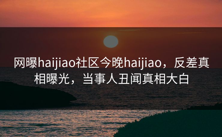 网曝haijiao社区今晚haijiao，反差真相曝光，当事人丑闻真相大白