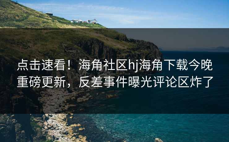 点击速看！海角社区hj海角下载今晚重磅更新，反差事件曝光评论区炸了