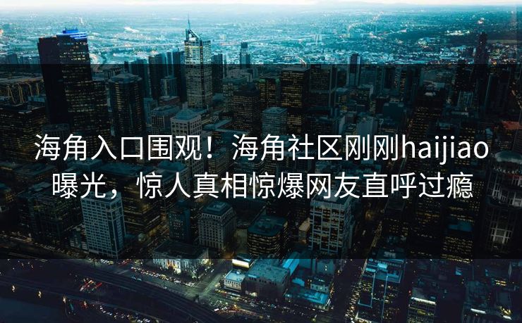 海角入口围观！海角社区刚刚haijiao曝光，惊人真相惊爆网友直呼过瘾