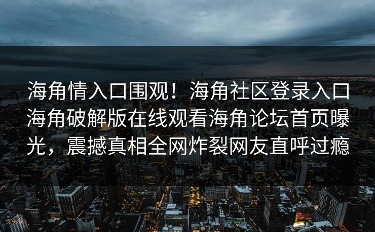 海角情入口围观！海角社区登录入口海角破解版在线观看海角论坛首页曝光，震撼真相全网炸裂网友直呼过瘾
