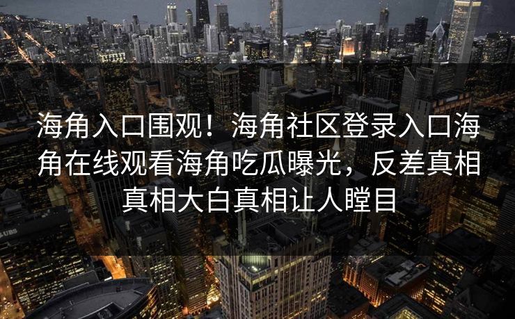 海角入口围观！海角社区登录入口海角在线观看海角吃瓜曝光，反差真相真相大白真相让人瞠目