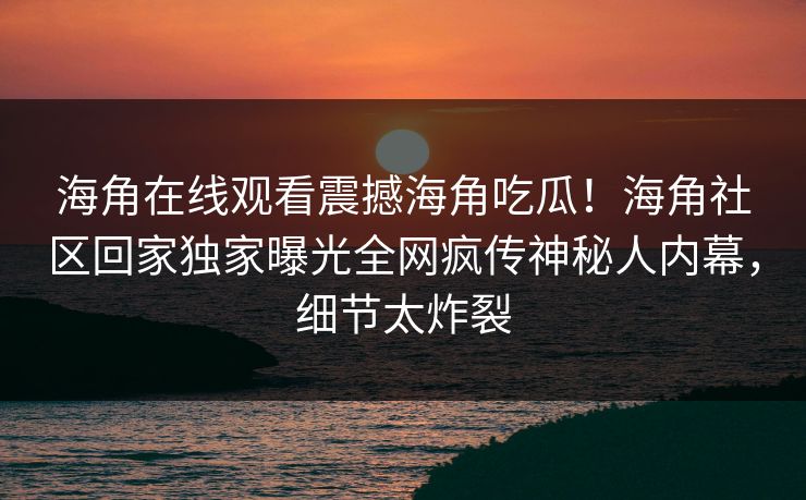 海角在线观看震撼海角吃瓜！海角社区回家独家曝光全网疯传神秘人内幕，细节太炸裂