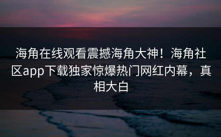 海角在线观看震撼海角大神！海角社区app下载独家惊爆热门网红内幕，真相大白