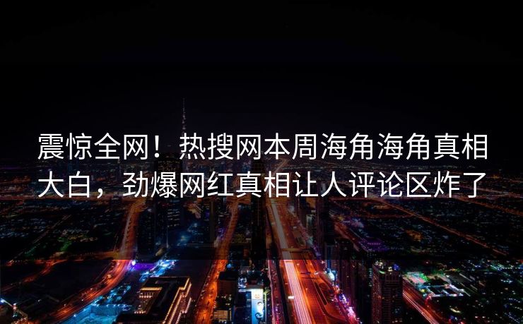 震惊全网！热搜网本周海角海角真相大白，劲爆网红真相让人评论区炸了