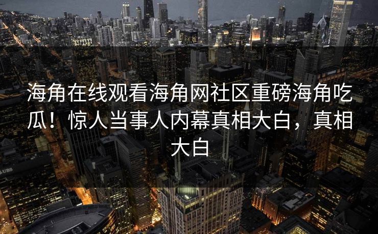 海角在线观看海角网社区重磅海角吃瓜！惊人当事人内幕真相大白，真相大白