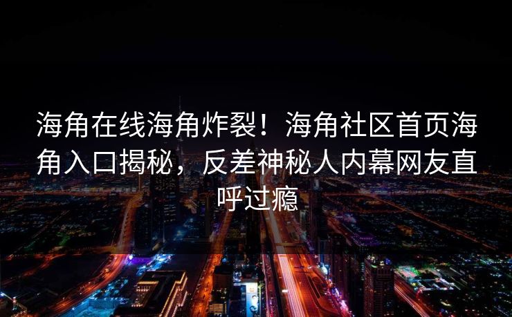海角在线海角炸裂！海角社区首页海角入口揭秘，反差神秘人内幕网友直呼过瘾