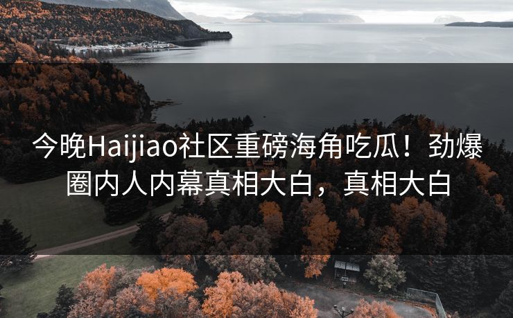 今晚Haijiao社区重磅海角吃瓜！劲爆圈内人内幕真相大白，真相大白