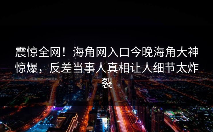 震惊全网！海角网入口今晚海角大神惊爆，反差当事人真相让人细节太炸裂