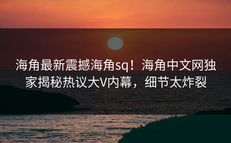 海角最新震撼海角sq！海角中文网独家揭秘热议大V内幕，细节太炸裂