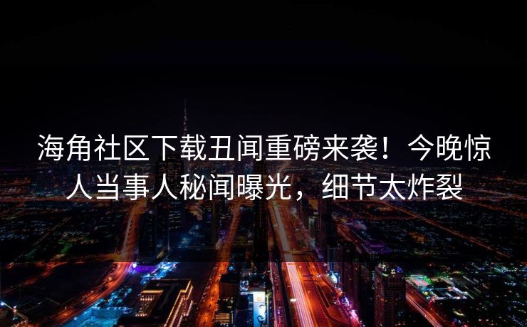 海角社区下载丑闻重磅来袭！今晚惊人当事人秘闻曝光，细节太炸裂
