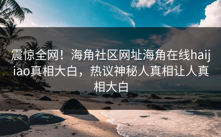 震惊全网！海角社区网址海角在线haijiao真相大白，热议神秘人真相让人真相大白