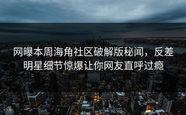 网曝本周海角社区破解版秘闻，反差明星细节惊爆让你网友直呼过瘾
