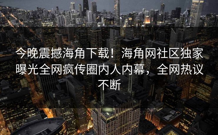 今晚震撼海角下载！海角网社区独家曝光全网疯传圈内人内幕，全网热议不断