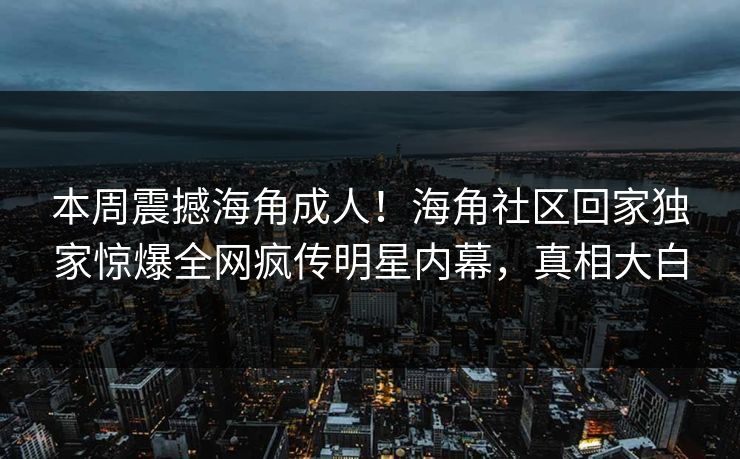 本周震撼海角成人！海角社区回家独家惊爆全网疯传明星内幕，真相大白