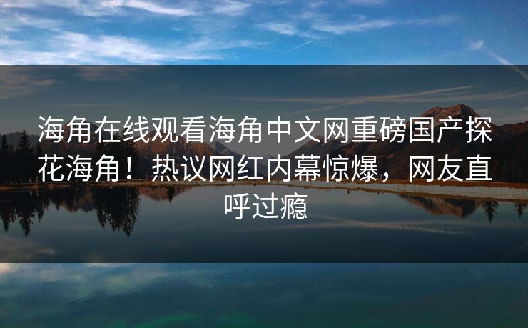 海角在线观看海角中文网重磅国产探花海角！热议网红内幕惊爆，网友直呼过瘾