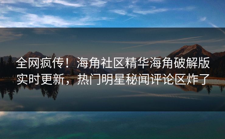 全网疯传！海角社区精华海角破解版实时更新，热门明星秘闻评论区炸了