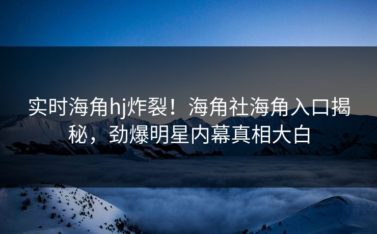 实时海角hj炸裂！海角社海角入口揭秘，劲爆明星内幕真相大白