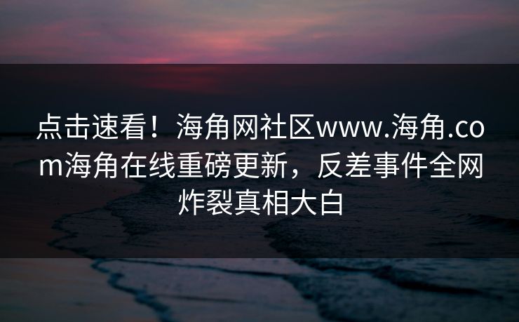 点击速看！海角网社区www.海角.com海角在线重磅更新，反差事件全网炸裂真相大白