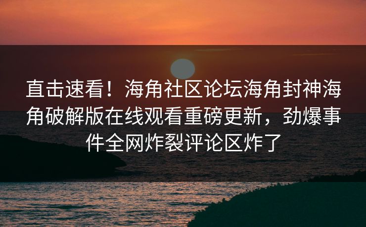 直击速看！海角社区论坛海角封神海角破解版在线观看重磅更新，劲爆事件全网炸裂评论区炸了