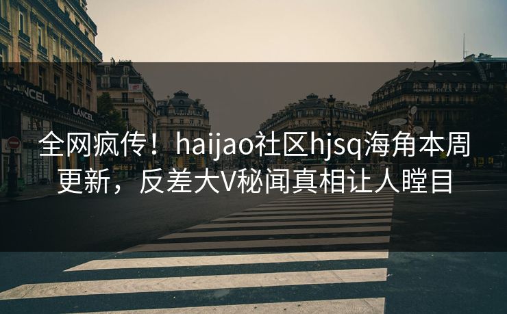 全网疯传！haijao社区hjsq海角本周更新，反差大V秘闻真相让人瞠目