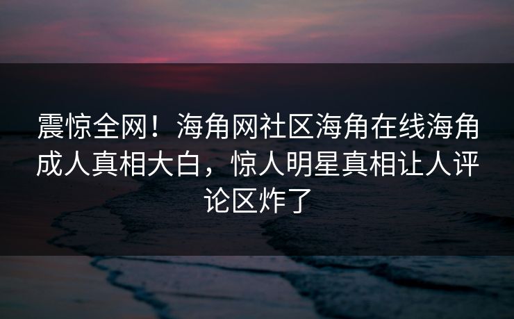 震惊全网！海角网社区海角在线海角成人真相大白，惊人明星真相让人评论区炸了