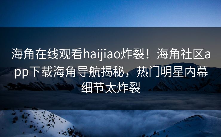 海角在线观看haijiao炸裂！海角社区app下载海角导航揭秘，热门明星内幕细节太炸裂