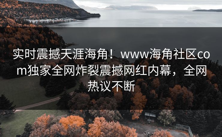 实时震撼天涯海角！www海角社区com独家全网炸裂震撼网红内幕，全网热议不断