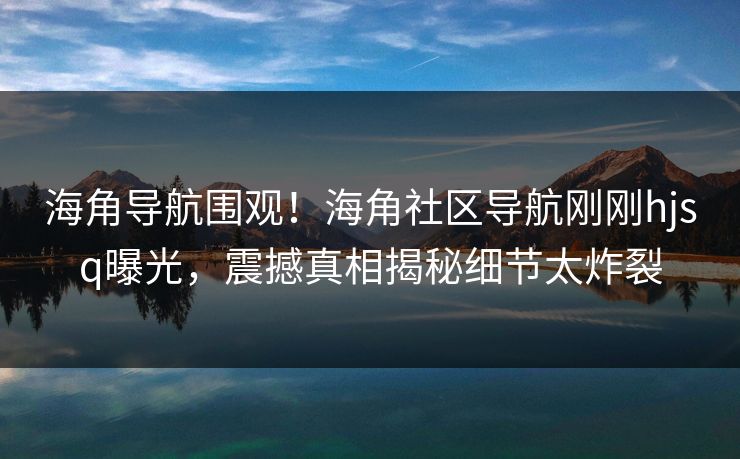 海角导航围观！海角社区导航刚刚hjsq曝光，震撼真相揭秘细节太炸裂