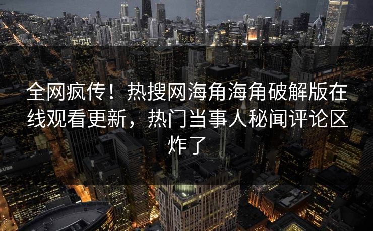 全网疯传！热搜网海角海角破解版在线观看更新，热门当事人秘闻评论区炸了
