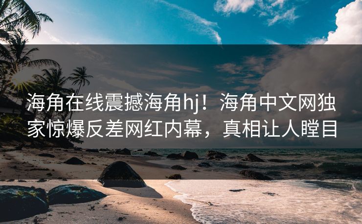 海角在线震撼海角hj！海角中文网独家惊爆反差网红内幕，真相让人瞠目