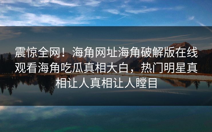 震惊全网！海角网址海角破解版在线观看海角吃瓜真相大白，热门明星真相让人真相让人瞠目