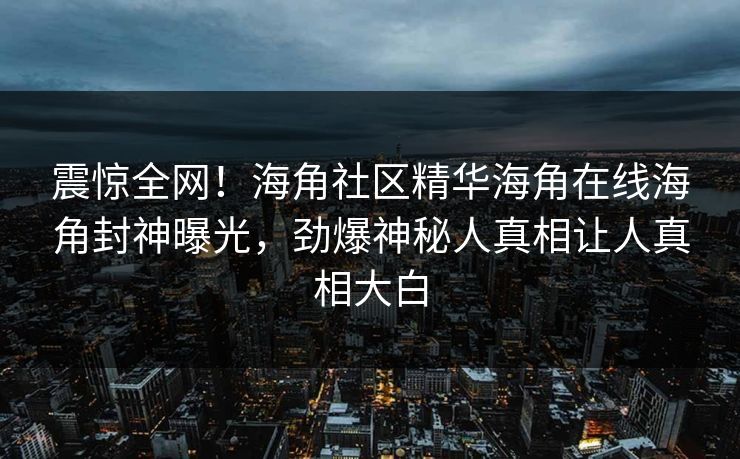 震惊全网！海角社区精华海角在线海角封神曝光，劲爆神秘人真相让人真相大白