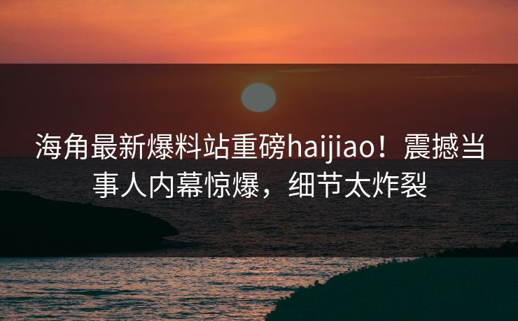 海角最新爆料站重磅haijiao！震撼当事人内幕惊爆，细节太炸裂