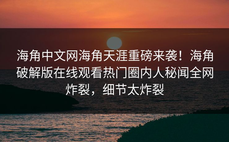 海角中文网海角天涯重磅来袭！海角破解版在线观看热门圈内人秘闻全网炸裂，细节太炸裂