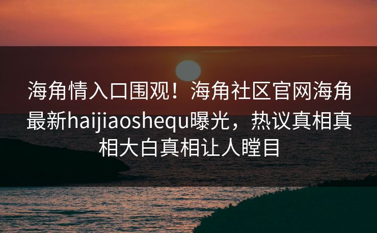 海角情入口围观！海角社区官网海角最新haijiaoshequ曝光，热议真相真相大白真相让人瞠目
