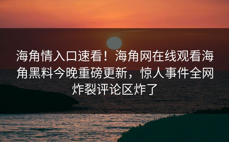 海角情入口速看！海角网在线观看海角黑料今晚重磅更新，惊人事件全网炸裂评论区炸了