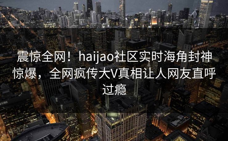 震惊全网！haijao社区实时海角封神惊爆，全网疯传大V真相让人网友直呼过瘾