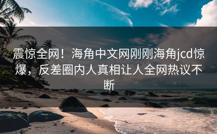 震惊全网！海角中文网刚刚海角jcd惊爆，反差圈内人真相让人全网热议不断