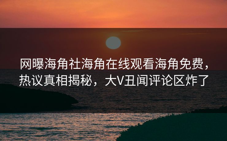 网曝海角社海角在线观看海角免费，热议真相揭秘，大V丑闻评论区炸了