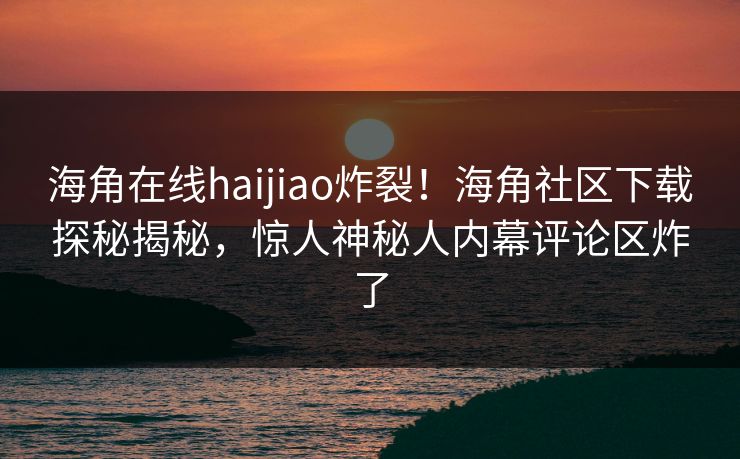 海角在线haijiao炸裂！海角社区下载探秘揭秘，惊人神秘人内幕评论区炸了
