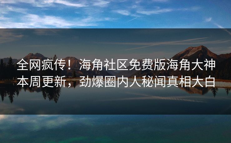 全网疯传！海角社区免费版海角大神本周更新，劲爆圈内人秘闻真相大白