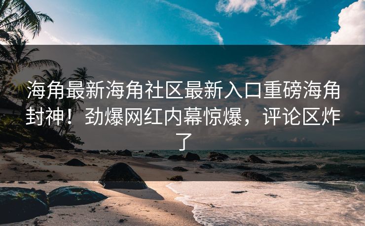 海角最新海角社区最新入口重磅海角封神！劲爆网红内幕惊爆，评论区炸了