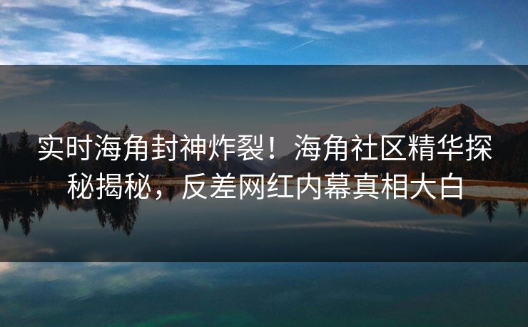 实时海角封神炸裂！海角社区精华探秘揭秘，反差网红内幕真相大白